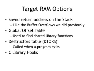 Target RAM Options
• Saved return address on the Stack


– Like the Buffer Overflows we did previously


• Global Offset Table


– Used to find shared library functions


• Destructors table (DTORS)


– Called when a program exits


• C Library Hooks
 
