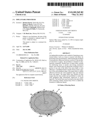 c12) United States Patent
Cherok et al.
(54) IMPLANTABLE PROSTHESIS
(75) Inventors: Dennis Cherok, Harrisville, RI (US);
Roger E. Darois, Foster, RI (US);
Ronald L. Greene, Warwick, RI (US);
Thomas J. Capuzziello, Milford, MA
(US); James D. Mello, N. Dartmouth,
MA(US)
(73) Assignee: C.R. Bard, Inc., Murray Hill, NJ (US)
( *) Notice: Subject to any disclaimer, the term ofthis
patent is extended or adjusted under 35
U.S.C. 154(b) by 0 days.
This patent is subject to a terminal dis-
claimer.
(21) Appl. No.: 12/171,058
(22) Filed: Jul. 10, 2008
(65)
(63)
(51)
(52)
(58)
(56)
Prior Publication Data
US 2008/0269896 AI Oct. 30, 2008
Related U.S. Application Data
Continuation of application No. 09/661,623, filed on
Sep. 14, 2000, now Pat. No. 7,404,819.
Int. Cl.
A61F 2102 (2006.01)
U.S. Cl. ..................................... 623/23.72; 606/151
Field of Classification Search .................. 623/7, 8,
623/11.11, 14.13, 23.71, 23.72; 606/151;
600/37
See application file for complete search history.
References Cited
U.S. PATENT DOCUMENTS
2,621,145 A
2,671,444 A
3,054,406 A
12/1952 Sano
3/1954 Pease, Jr.
9/1962 Usher
42
111111 1111111111111111111111111111111111111111111111111111111111111
CA
US008182545B2
(10) Patent No.: US 8,182,545 B2
*May 22, 2012(45) Date of Patent:
3,124,136 A
3,272,204 A
3,416,524 A
3,625,209 A
3,953,566 A
3,965,703 A
3/1964 Usher
9/1966 Artandi eta!.
12/1968 Meier
12/1971 Clark
4/1976 Gore
6/1976 Barnhardt
(Continued)
FOREIGN PATENT DOCUMENTS
2114282 7/1994
(Continued)
OTHER PUBLICATIONS
Japanese Office Action, mailed Nov. 16, 2009, for Japanese Appli-
cation No. 2002-526302.
(Continued)
Primary Examiner- William H. Matthews
(74) Attorney, Agent, or Firm- Wolf, Greenfield & Sacks,
P.C.
(57) ABSTRACT
An implantable prosthesis and a method ofrepairing an ana-
tomical defect, such as a tissue or muscle wall defect, by
promoting tissue growth thereto, while limiting the incidence
ofpostoperative adhesions between a portion ofthe prosthe-
sis and tissue or organs. The prosthesis is formed of a bio-
logically compatible, flexible layer of repair fabric suitable
for reinforcing tissue or muscle and closing anatomical
defects, and a barrier layer for physically isolating at least a
portion of one side of the fabric from areas likely to form
adhesions. A peripheral barrier extends about at least a por-
tion ofthe outer peripheral edge ofthe repair fabric to inhibit
adhesions between the outer peripheral edge and adjacent
tissue and organs. The repair fabric may include an outer
margin that has been melted and resolidified to render the
outer peripheral edge substantially impervious to tissue
ingrowth. The barrier layer may be joined to the repair fabric
with connecting stitches formed from PTFE to inhibit the
formation ofadhesions thereto.
14 Claims, 4 Drawing Sheets
36{421 38
 