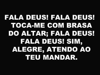 FALA DEUS! FALA DEUS!
TOCA-ME COM BRASA
DO ALTAR; FALA DEUS!
FALA DEUS! SIM,
ALEGRE, ATENDO AO
TEU MANDAR.
 