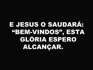 E JESUS O SAUDARÁ:
“BEM-VINDOS”, ESTA
GLÓRIA ESPERO
ALCANÇAR.
 