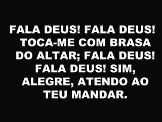 FALA DEUS! FALA DEUS!
TOCA-ME COM BRASA
DO ALTAR; FALA DEUS!
FALA DEUS! SIM,
ALEGRE, ATENDO AO
TEU MANDAR.
 