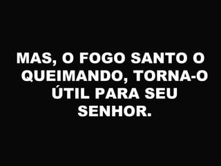 MAS, O FOGO SANTO O
QUEIMANDO, TORNA-O
ÚTIL PARA SEU
SENHOR.
 