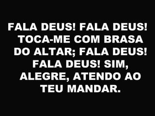FALA DEUS! FALA DEUS!
TOCA-ME COM BRASA
DO ALTAR; FALA DEUS!
FALA DEUS! SIM,
ALEGRE, ATENDO AO
TEU MANDAR.
 