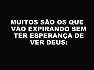 MUITOS SÃO OS QUE
VÃO EXPIRANDO SEM
TER ESPERANÇA DE
VER DEUS:
 