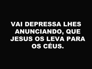 VAI DEPRESSA LHES
ANUNCIANDO, QUE
JESUS OS LEVA PARA
OS CÉUS.
 