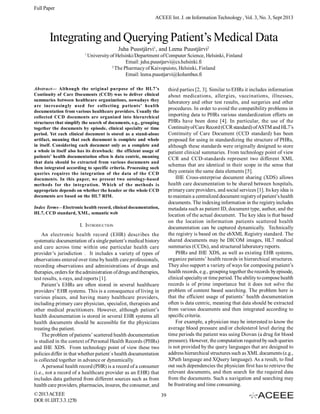 Full Paper
ACEEE Int. J. on Information Technology , Vol. 3, No. 3, Sept 2013

Integrating and Querying Patient’s Medical Data
Juha Puustjärvi1, and Leena Puustjärvi2
1

University of Helsinki/Department of Computer Science, Helsinki, Finland
Email: juha.puustjarvi@cs.helsinki.fi
2
The Pharmacy of Kaivopuisto, Helsinki, Finland
Email: leena.puustjarvi@kolumbus.fi

Abstract— Although the original purpose of the HL7’s
Continuity of Care Documents (CCD) was to deliver clinical
summaries between healthcare organizations, nowadays they
are increasingly used for collecting patients’ health
documentation from various healthcare providers. Usually the
collected CCD documents are organized into hierarchical
structures that simplify the search of documents, e.g., grouping
together the documents by episode, clinical specialty or time
period. Yet each clinical document is stored as a stand-alone
artifact, meaning that each document is complete and whole
in itself. Considering each document only as a complete and
a whole in itself also has its drawback: the efficient usage of
patients’ health documentation often is data centric, meaning
that data should be extracted from various documents and
then integrated according to specific criteria. Processing such
queries requires the integration of the data of the CCD
documents. In this paper, we present two ontology-based
methods for the integration. Which of the methods is
appropriate depends on whether the header or the whole CCD
documents are based on the HL7 RIM.

third parties [2, 3]. Similar to EHRs it includes information
about medications, allergies, vaccinations, illnesses,
laboratory and other test results, and surgeries and other
procedures. In order to avoid the compatibility problems in
importing data to PHRs various standardization efforts on
PHRs have been done [4]. In particular, the use of the
Continuity of Care Record (CCR standard) of ASTM and HL7’s
Continuity of Care Document (CCD standard) has been
proposed for using in standardizing the structure of PHRs,
although these standards were originally designed to store
patient clinical summaries. From technology point of view
CCR and CCD-standards represent two different XML
schemas that are identical in their scope in the sense that
they contain the same data elements [5].
IHE Cross-enterprise document sharing (XDS) allows
health care documentation to be shared between hospitals,
primary care providers, and social services [1]. Its key idea is
to maintain a centralized document registry of patient’s health
documents. The indexing information in the registry includes
metadata such as patient ID, document type, author, and the
location of the actual document. The key idea is that based
on the location information patients scattered health
documentation can be captured dynamically. Technically
the registry is based on the ebXML Registry standard. The
shared documents may be DICOM images, HL7 medical
summaries (CCDs), and structured laboratory reports.
PHRs and IHE XDS, as well as existing EHR systems,
organize patients’ health records in hierarchical structures.
They also support a variety of ways for composing patient’s
health records, e.g., grouping together the records by episode,
clinical specialty or time period. The ability to compose health
records is of prime importance but it does not solve the
problem of content based searching. The problem here is
that the efficient usage of patients’ health documentation
often is data centric, meaning that data should be extracted
from various documents and then integrated according to
specific criteria.
For example, a physician may be interested to know the
average blood pressure and/or cholesterol level during the
time periods the patient was using Diovan (a drug for blood
pressure). However, the computation required by such queries
is not provided by the query languages that are designed to
address hierarchical structures such as XML documents (e.g.,
XPath language and XQuery language). As a result, to find
out such dependencies the physician first has to retrieve the
relevant documents, and then search for the required data
from the documents. Such a navigation and searching may
be frustrating and time consuming.

Index Terms—Electronic health record, clinical documentation,
HL7, CCD standard, XML, semantic web

I. INTRODUCTION
An electronic health record (EHR) describes the
systematic documentation of a single patient’s medical history
and care across time within one particular health care
provider’s jurisdiction . It includes a variety of types of
observations entered over time by health care professionals,
recording observations and administrations of drugs and
therapies, orders for the administration of drugs and therapies,
test results, x-rays, and reports [1].
Patient’s EHRs are often stored in several healthcare
providers’ EHR systems. This is a consequence of living in
various places, and having many healthcare providers,
including primary care physician, specialist, therapists and
other medical practitioners. However, although patient’s
health documentation is stored in several EHR systems all
health documents should be accessible for the physicians
treating the patient.
The problem of patients’ scattered health documentation
is studied in the context of Personal Health Records (PHRs)
and IHE XDS. From technology point of view these two
policies differ in that whether patient´s health documentation
is collected together in advance or dynamically.
A personal health record (PHR) is a record of a consumer
(i.e., not a record of a healthcare provider as an EHR) that
includes data gathered from different sources such as from
health care providers, pharmacies, insures, the consumer, and
© 2013 ACEEE
DOI: 01.IJIT.3.3.1270

39

 