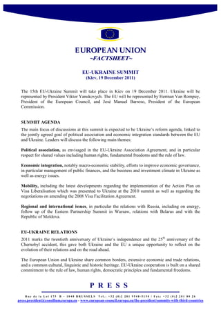 E UROPE AN UNION
                                          ~FACTSHEET~

                                      EU-UKRAINE SUMMIT
                                        (Kiev, 19 December 2011)


 The 15th EU-Ukraine Summit will take place in Kiev on 19 December 2011. Ukraine will be
 represented by President Viktor Yanukovych. The EU will be represented by Herman Van Rompuy,
 President of the European Council, and José Manuel Barroso, President of the European
 Commission.


 SUMMIT AGENDA
 The main focus of discussions at this summit is expected to be Ukraine’s reform agenda, linked to
 the jointly agreed goal of political association and economic integration standards between the EU
 and Ukraine. Leaders will discuss the following main themes:

 Political association, as envisaged in the EU-Ukraine Association Agreement, and in particular
 respect for shared values including human rights, fundamental freedoms and the rule of law.

 Economic integration, notably macro-economic stability, efforts to improve economic governance,
 in particular management of public finances, and the business and investment climate in Ukraine as
 well as energy issues.

 Mobility, including the latest developments regarding the implementation of the Action Plan on
 Visa Liberalisation which was presented to Ukraine at the 2010 summit as well as regarding the
 negotiations on amending the 2008 Visa Facilitation Agreement.

 Regional and international issues, in particular the relations with Russia, including on energy,
 follow up of the Eastern Partnership Summit in Warsaw, relations with Belarus and with the
 Republic of Moldova.


 EU-UKRAINE RELATIONS
 2011 marks the twentieth anniversary of Ukraine’s independence and the 25th anniversary of the
 Chernobyl accident, this gave both Ukraine and the EU a unique opportunity to reflect on the
 evolution of their relations and on the road ahead.

 The European Union and Ukraine share common borders, extensive economic and trade relations,
 and a common cultural, linguistic and historic heritage. EU-Ukraine cooperation is built on a shared
 commitment to the rule of law, human rights, democratic principles and fundamental freedoms.


                                           P R E S S
    Rue de la Loi 175   B – 1048 BRUSSELS       Tel.: +32 (0)2 281 9548-5150 / Fax: +32 (0)2 281 80 26
press.president@consilium.europa.eu - www.european-council.europa.eu/the-president/summits-with-third-countries
 
