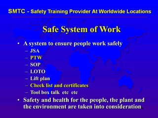 Safe System of Work
• A system to ensure people work safely
– JSA
– PTW
– SOP
– LOTO
– Lift plan
– Check list and certificates
– Tool box talk etc etc
• Safety and health for the people, the plant and
the environment are taken into consideration.
 