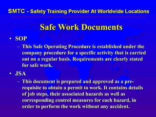 Safe Work Documents
• SOP
– This Safe Operating Procedure is established under the
company procedure for a specific activity that is carried
out on a regular basis. Requirements are clearly stated
for safe work.
• JSA
– This document is prepared and approved as a pre-
requisite to obtain a permit to work. It contains details
of job steps, their associated hazards as well as
corresponding control measures for each hazard, in
order to perform the work without any accident.
 