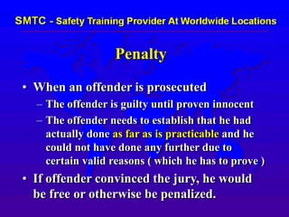 Penalty
• When an offender is prosecuted
– The offender is guilty until proven innocent
– The offender needs to establish that he had
actually done as far as is practicable and he
could not have done any further due to
certain valid reasons ( which he has to prove )
• If offender convinced the jury, he would
be free or otherwise be penalized.
 