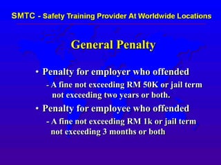 General Penalty
• Penalty for employer who offended
- A fine not exceeding RM 50K or jail term
not exceeding two years or both.
• Penalty for employee who offended
- A fine not exceeding RM 1k or jail term
not exceeding 3 months or both
 