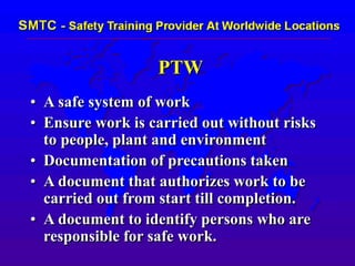 PTW
• A safe system of work
• Ensure work is carried out without risks
to people, plant and environment
• Documentation of precautions taken
• A document that authorizes work to be
carried out from start till completion.
• A document to identify persons who are
responsible for safe work.
 