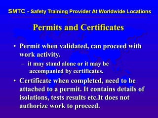 Permits and Certificates
• Permit when validated, can proceed with
work activity.
– it may stand alone or it may be
accompanied by certificates.
• Certificate when completed, need to be
attached to a permit. It contains details of
isolations, tests results etc.It does not
authorize work to proceed.
 
