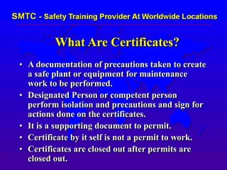 What Are Certificates?
• A documentation of precautions taken to create
a safe plant or equipment for maintenance
work to be performed.
• Designated Person or competent person
perform isolation and precautions and sign for
actions done on the certificates.
• It is a supporting document to permit.
• Certificate by it self is not a permit to work.
• Certificates are closed out after permits are
closed out.
 