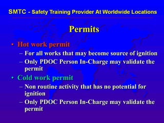 Permits
• Hot work permit
– For all works that may become source of ignition
– Only PDOC Person In-Charge may validate the
permit
• Cold work permit
– Non routine activity that has no potential for
ignition
– Only PDOC Person In-Charge may validate the
permit
 