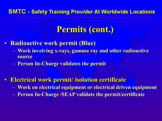 Permits (cont.)
• Radioactive work permit (Blue)
– Work involving x-rays, gamma ray and other radioactive
source
– Person In-Charge validates the permit
• Electrical work permit/ isolation certificate
– Work on electrical equipment or electrical driven equipment
– Person In-Charge /SEAP validate the permit/certificate
 