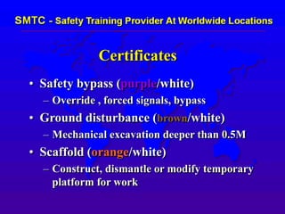 Certificates
• Safety bypass (purple/white)
– Override , forced signals, bypass
• Ground disturbance (brown/white)
– Mechanical excavation deeper than 0.5M
• Scaffold (orange/white)
– Construct, dismantle or modify temporary
platform for work
 