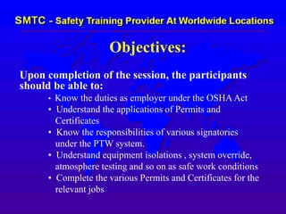 Objectives:
Upon completion of the session, the participants
should be able to:
• Know the duties as employer under the OSHAAct
• Understand the applications of Permits and
Certificates
• Know the responsibilities of various signatories
under the PTW system.
• Understand equipment isolations , system override,
atmosphere testing and so on as safe work conditions
• Complete the various Permits and Certificates for the
relevant jobs
 