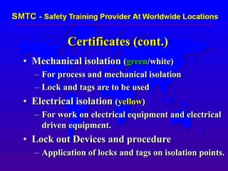 Certificates (cont.)
• Mechanical isolation (green/white)
– For process and mechanical isolation
– Lock and tags are to be used
• Electrical isolation (yellow)
– For work on electrical equipment and electrical
driven equipment.
• Lock out Devices and procedure
– Application of locks and tags on isolation points.
 