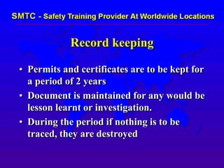 Record keeping
• Permits and certificates are to be kept for
a period of 2 years
• Document is maintained for any would be
lesson learnt or investigation.
• During the period if nothing is to be
traced, they are destroyed
 