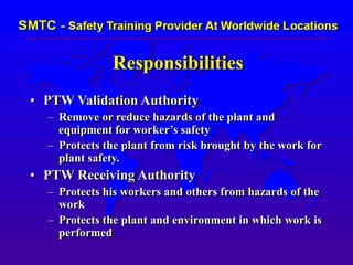 Responsibilities
• PTW Validation Authority
– Remove or reduce hazards of the plant and
equipment for worker’s safety
– Protects the plant from risk brought by the work for
plant safety.
• PTW Receiving Authority
– Protects his workers and others from hazards of the
work
– Protects the plant and environment in which work is
performed
 