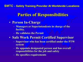 Parties of Responsibilities
• Person In-Charge
– Managers or Superintendents in charge of the
facility.
– He validates the Permit
• Safe Work Permit Certified Supervisor
– Supervisor who has been certified under the PTW
system
– He appoints designated person and has overall
responsibilities for the job and safety
– He specifies requirements
 