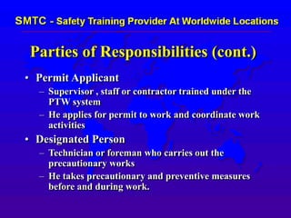Parties of Responsibilities (cont.)
• Permit Applicant
– Supervisor , staff or contractor trained under the
PTW system
– He applies for permit to work and coordinate work
activities
• Designated Person
– Technician or foreman who carries out the
precautionary works
– He takes precautionary and preventive measures
before and during work.
 