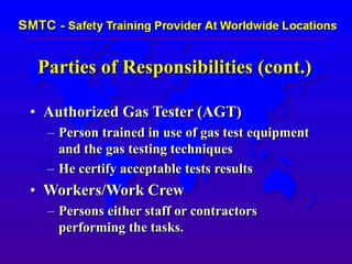 Parties of Responsibilities (cont.)
• Authorized Gas Tester (AGT)
– Person trained in use of gas test equipment
and the gas testing techniques
– He certify acceptable tests results
• Workers/Work Crew
– Persons either staff or contractors
performing the tasks.
 