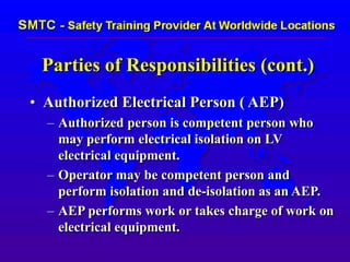 Parties of Responsibilities (cont.)
• Authorized Electrical Person ( AEP)
– Authorized person is competent person who
may perform electrical isolation on LV
electrical equipment.
– Operator may be competent person and
perform isolation and de-isolation as an AEP.
– AEP performs work or takes charge of work on
electrical equipment.
 