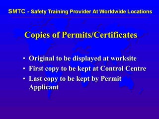 Copies of Permits/Certificates
• Original to be displayed at worksite
• First copy to be kept at Control Centre
• Last copy to be kept by Permit
Applicant
 