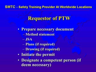 Requestor of PTW
• Prepare necessary document
– Method statement
– JSA
– Plans (if required)
– Drawing (if required)
• Initiate the permit
• Designate a competent person (if
deem necessary)
 