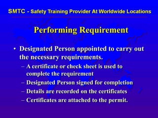 Performing Requirement
• Designated Person appointed to carry out
the necessary requirements.
– A certificate or check sheet is used to
complete the requirement
– Designated Person signed for completion
– Details are recorded on the certificates
– Certificates are attached to the permit.
 