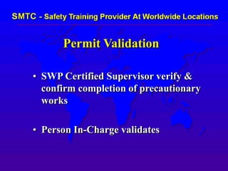 Permit Validation
• SWP Certified Supervisor verify &
confirm completion of precautionary
works
• Person In-Charge validates
 