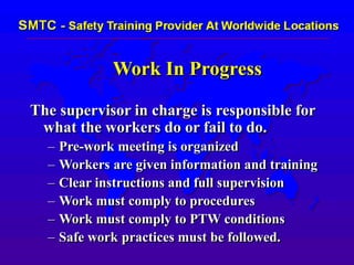 Work In Progress
The supervisor in charge is responsible for
what the workers do or fail to do.
– Pre-work meeting is organized
– Workers are given information and training
– Clear instructions and full supervision
– Work must comply to procedures
– Work must comply to PTW conditions
– Safe work practices must be followed.
 