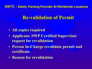Re-validation of Permit
• All copies required
• Applicant, SWP Certified Supervisor
request for revalidation
• Person In-Charge revalidate permit and
certificate.
• Reason for revalidation
 