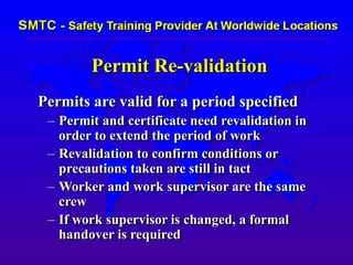 Permit Re-validation
Permits are valid for a period specified
– Permit and certificate need revalidation in
order to extend the period of work
– Revalidation to confirm conditions or
precautions taken are still in tact
– Worker and work supervisor are the same
crew
– If work supervisor is changed, a formal
handover is required
 