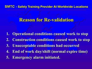 Reason for Re-validation
1. Operational conditions caused work to stop
2. Construction conditions caused work to stop
3. Unacceptable conditions had occurred
4. End of work day/shift (normal expire time)
5. Emergency alarm initiated.
 