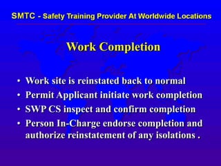 Work Completion
• Work site is reinstated back to normal
• Permit Applicant initiate work completion
• SWP CS inspect and confirm completion
• Person In-Charge endorse completion and
authorize reinstatement of any isolations .
 