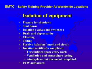 Isolation of equipment
• Prepare for shutdown
• Shut down
• Isolation ( valves and switches )
• Drain and depressurize
• Cleaning
• Testing
• Positive isolation ( mech.and elect.)
• Isolation certificates completed.
– For confined space entry work
– Ventilation and atmosphere testing
– Atmosphere test document completed.
• PTW authorized
 