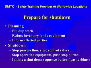 Prepare for shutdown
• Planning
– Buildup stock
– Reduce inventory in the equipment
– Inform affected parties
• Shutdown
– Stop process flow, close control valves
– Stop operating equipment, push stop button
– Initiate a shut down sequence button ( gas turbine )
 