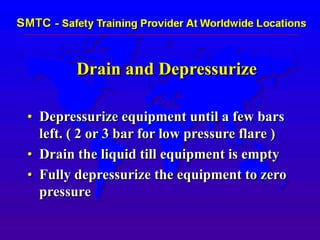 Drain and Depressurize
• Depressurize equipment until a few bars
left. ( 2 or 3 bar for low pressure flare )
• Drain the liquid till equipment is empty
• Fully depressurize the equipment to zero
pressure
 