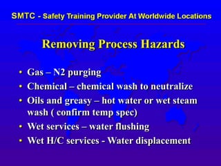 Removing Process Hazards
• Gas – N2 purging
• Chemical – chemical wash to neutralize
• Oils and greasy – hot water or wet steam
wash ( confirm temp spec)
• Wet services – water flushing
• Wet H/C services - Water displacement
 