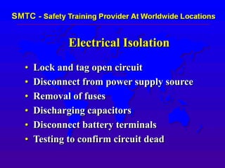Electrical Isolation
• Lock and tag open circuit
• Disconnect from power supply source
• Removal of fuses
• Discharging capacitors
• Disconnect battery terminals
• Testing to confirm circuit dead
 