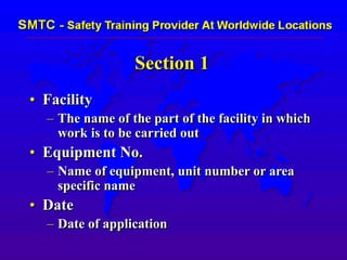 Section 1
• Facility
– The name of the part of the facility in which
work is to be carried out
• Equipment No.
– Name of equipment, unit number or area
specific name
• Date
– Date of application
 