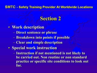 Section 2
• Work description
– Direct sentence or phrase
– Breakdown into points if possible
– Clear and simple description
• Special work instruction
– Instruction if not mentioned is not likely to
be carried out. Non routine or non standard
practice or specific site conditions to look out
for.
 