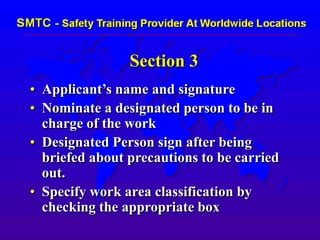 Section 3
• Applicant’s name and signature
• Nominate a designated person to be in
charge of the work
• Designated Person sign after being
briefed about precautions to be carried
out.
• Specify work area classification by
checking the appropriate box
 