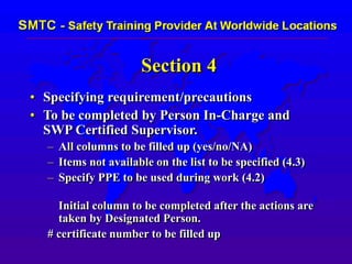 Section 4
• Specifying requirement/precautions
• To be completed by Person In-Charge and
SWP Certified Supervisor.
– All columns to be filled up (yes/no/NA)
– Items not available on the list to be specified (4.3)
– Specify PPE to be used during work (4.2)
Initial column to be completed after the actions are
taken by Designated Person.
# certificate number to be filled up
 