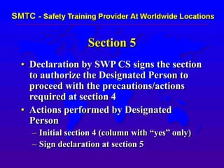 Section 5
• Declaration by SWP CS signs the section
to authorize the Designated Person to
proceed with the precautions/actions
required at section 4
• Actions performed by Designated
Person
– Initial section 4 (column with “yes” only)
– Sign declaration at section 5
 
