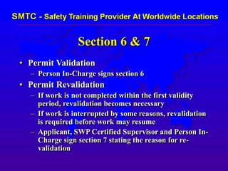 Section 6 & 7
• Permit Validation
– Person In-Charge signs section 6
• Permit Revalidation
– If work is not completed within the first validity
period, revalidation becomes necessary
– If work is interrupted by some reasons, revalidation
is required before work may resume
– Applicant, SWP Certified Supervisor and Person In-
Charge sign section 7 stating the reason for re-
validation
 