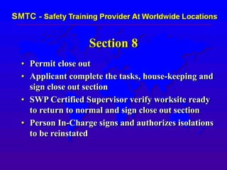 Section 8
• Permit close out
• Applicant complete the tasks, house-keeping and
sign close out section
• SWP Certified Supervisor verify worksite ready
to return to normal and sign close out section
• Person In-Charge signs and authorizes isolations
to be reinstated
 
